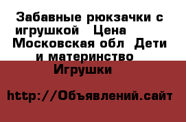 Забавные рюкзачки с игрушкой › Цена ­ 200 - Московская обл. Дети и материнство » Игрушки   